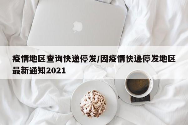 疫情地区查询快递停发/因疫情快递停发地区最新通知2021